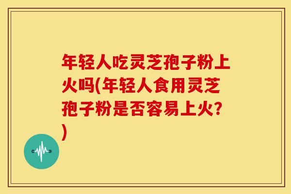 年轻人吃灵芝孢子粉上火吗(年轻人食用灵芝孢子粉是否容易上火?)
