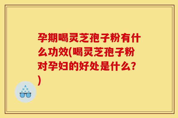 孕期喝灵芝孢子粉有什么功效(喝灵芝孢子粉对孕妇的好处是什么?)