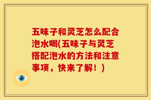 五味子和灵芝怎么配合泡水喝(五味子与灵芝搭配泡水的方法和注意事项,快来了解!)