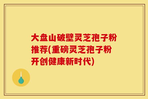 大盘山破壁灵芝孢子粉推荐(重磅灵芝孢子粉开创健康新时代)