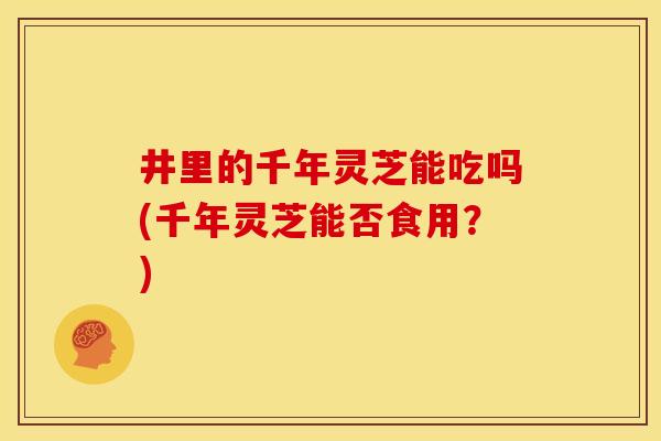 井里的千年灵芝能吃吗(千年灵芝能否食用？)