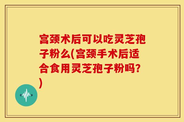 宫颈术后可以吃灵芝孢子粉么(宫颈手术后适合食用灵芝孢子粉吗？)