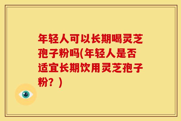 年轻人可以长期喝灵芝孢子粉吗(年轻人是否适宜长期饮用灵芝孢子粉?)