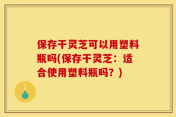 保存干灵芝可以用塑料瓶吗(保存干灵芝:适合使用塑料瓶吗?)