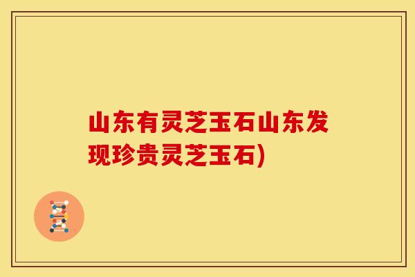 山东有灵芝玉石山东发现珍贵灵芝玉石)