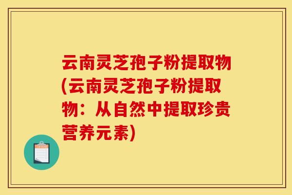 云南灵芝孢子粉提取物(云南灵芝孢子粉提取物:从自然中提取珍贵营养元素)