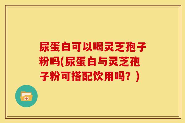 尿蛋白可以喝灵芝孢子粉吗(尿蛋白与灵芝孢子粉可搭配饮用吗?)