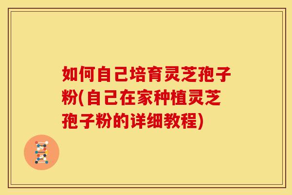 如何自己培育灵芝孢子粉(自己在家种植灵芝孢子粉的详细教程)