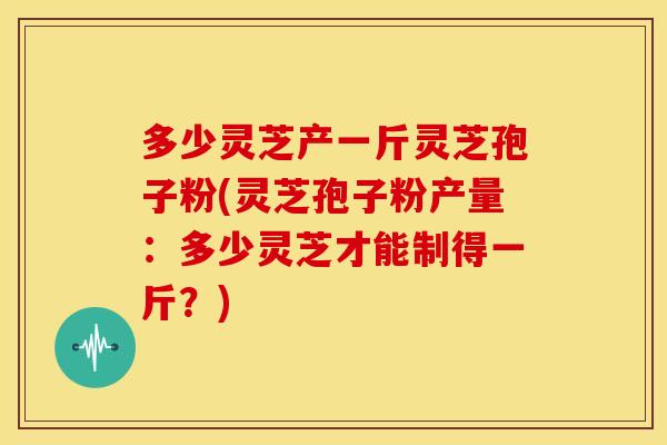 多少灵芝产一斤灵芝孢子粉(灵芝孢子粉产量:多少灵芝才能制得一斤?)
