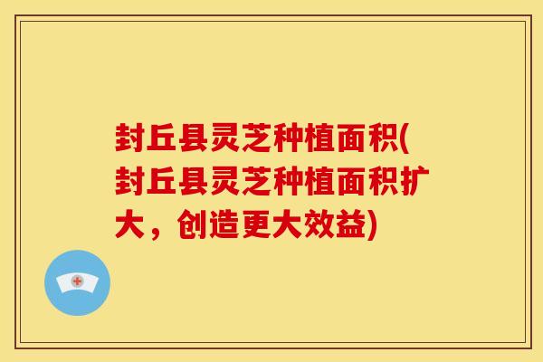 封丘县灵芝种植面积(封丘县灵芝种植面积扩大,创造更大效益)