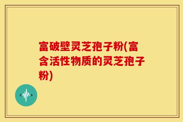 富破壁灵芝孢子粉(富含活性物质的灵芝孢子粉)