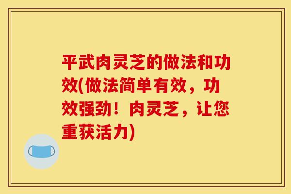 平武肉灵芝的做法和功效(做法简单有效,功效强劲!肉灵芝,让您重获活力)