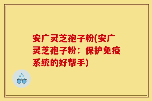 安广灵芝孢子粉(安广灵芝孢子粉:保护免疫系统的好帮手)