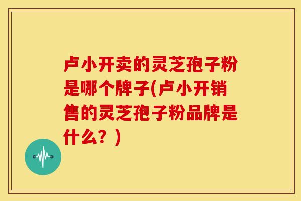 卢小开卖的灵芝孢子粉是哪个牌子(卢小开销售的灵芝孢子粉品牌是什么?)