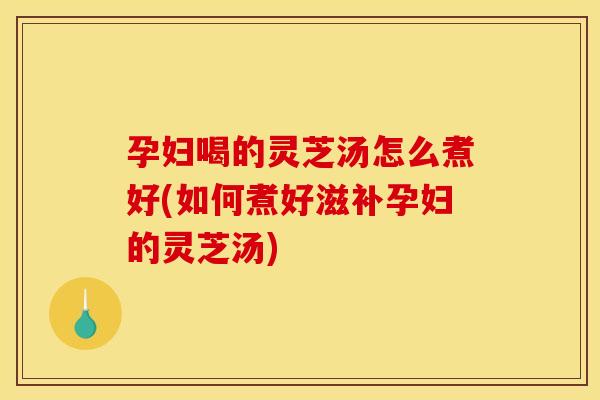 孕妇喝的灵芝汤怎么煮好(如何煮好滋补孕妇的灵芝汤)