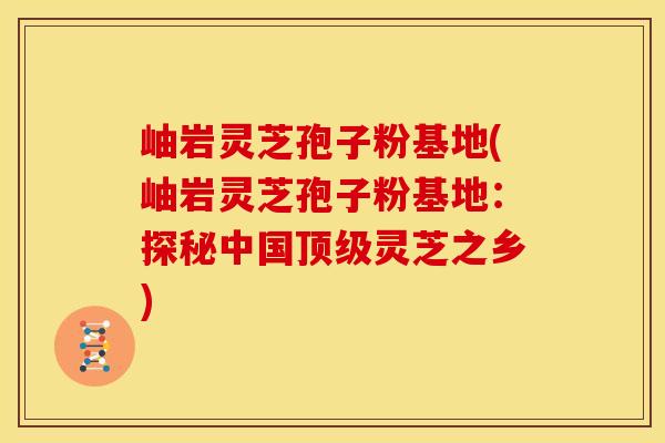 岫岩灵芝孢子粉基地(岫岩灵芝孢子粉基地：探秘中国顶级灵芝之乡)