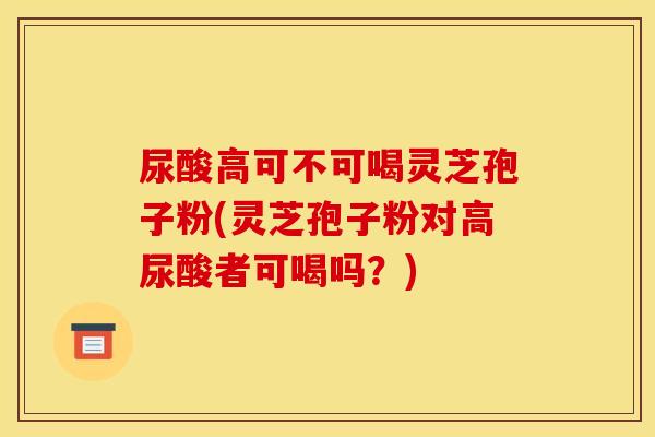 尿酸高可不可喝灵芝孢子粉(灵芝孢子粉对高尿酸者可喝吗?)