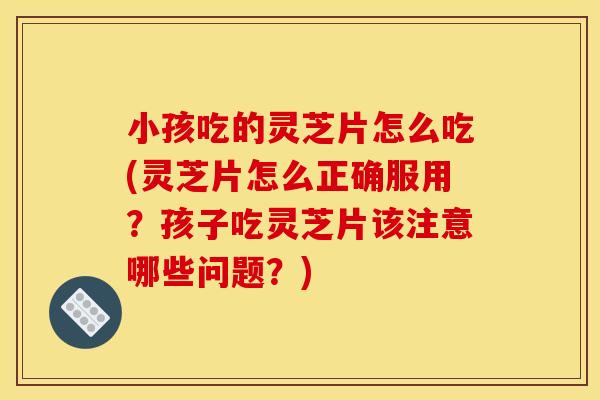 小孩吃的灵芝片怎么吃(灵芝片怎么正确服用?孩子吃灵芝片该注意哪些问题?)