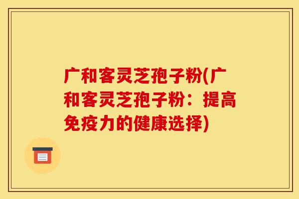 广和客灵芝孢子粉(广和客灵芝孢子粉：提高免疫力的健康选择)