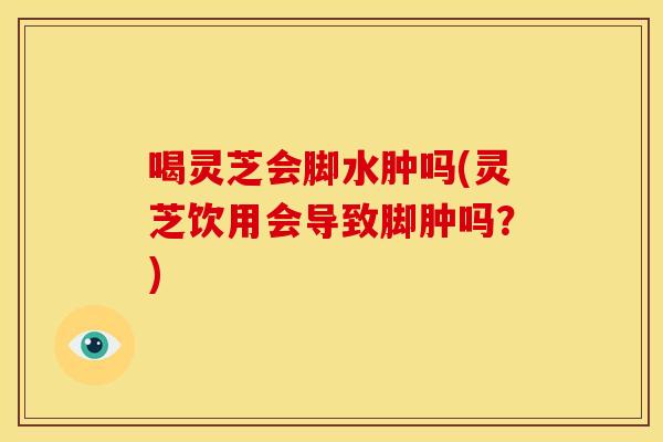 喝灵芝会脚水肿吗(灵芝饮用会导致脚肿吗?)
