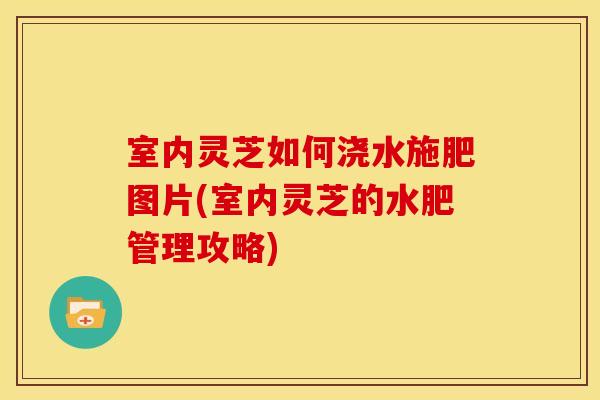 室内灵芝如何浇水施肥图片(室内灵芝的水肥管理攻略)