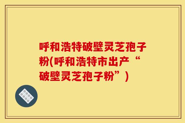 呼和浩特破壁灵芝孢子粉(呼和浩特市出产“破壁灵芝孢子粉”)