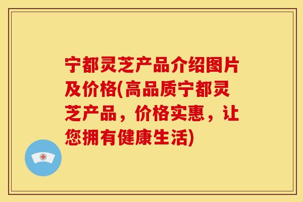 宁都灵芝产品介绍图片及价格(高品质宁都灵芝产品,价格实惠,让您拥有健康生活)