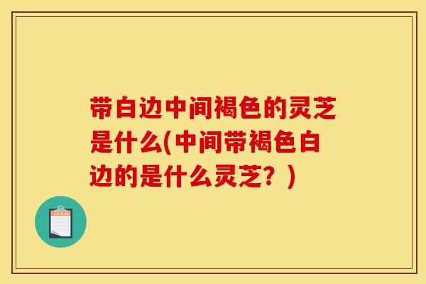 带白边中间褐色的灵芝是什么(中间带褐色白边的是什么灵芝?)