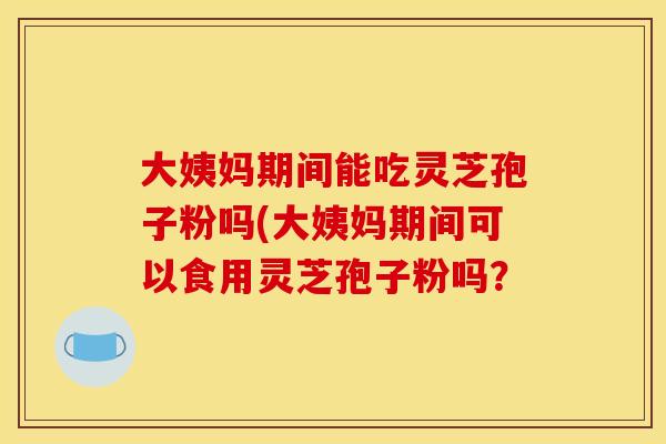 大姨妈期间能吃灵芝孢子粉吗(大姨妈期间可以食用灵芝孢子粉吗?