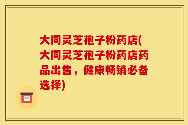 大同灵芝孢子粉药店(大同灵芝孢子粉药店药品出售,健康畅销必备选择)