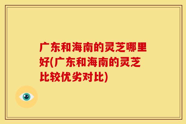 广东和海南的灵芝哪里好(广东和海南的灵芝比较优劣对比)