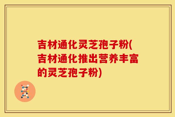 吉材通化灵芝孢子粉(吉材通化推出营养丰富的灵芝孢子粉)