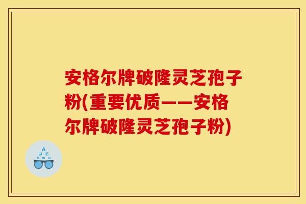 安格尔牌破隆灵芝孢子粉(重要优质——安格尔牌破隆灵芝孢子粉)