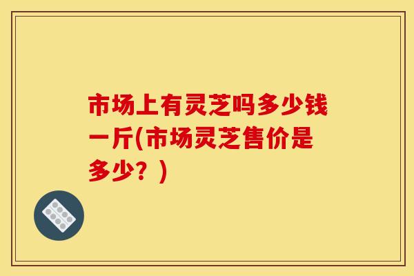 市场上有灵芝吗多少钱一斤(市场灵芝售价是多少？)