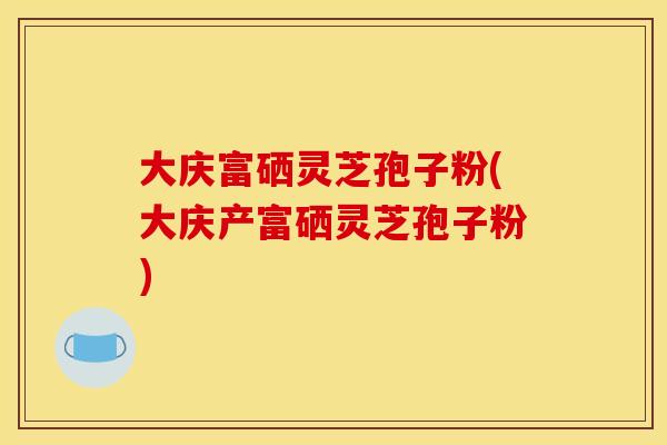 大庆富硒灵芝孢子粉(大庆产富硒灵芝孢子粉)