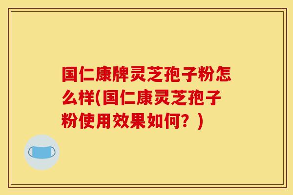 国仁康牌灵芝孢子粉怎么样(国仁康灵芝孢子粉使用效果如何？)