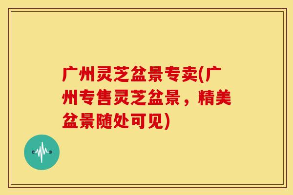广州灵芝盆景专卖(广州专售灵芝盆景,精美盆景随处可见)