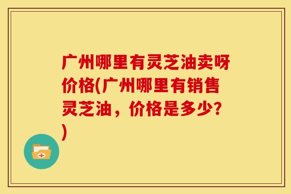 广州哪里有灵芝油卖呀价格(广州哪里有销售灵芝油，价格是多少？)