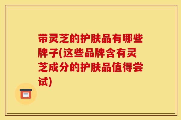带灵芝的护肤品有哪些牌子(这些品牌含有灵芝成分的护肤品值得尝试)