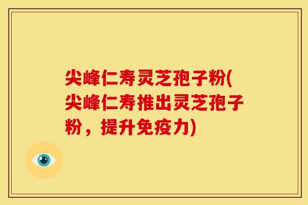 尖峰仁寿灵芝孢子粉(尖峰仁寿推出灵芝孢子粉,提升免疫力)