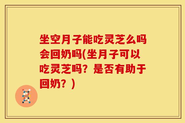 坐空月子能吃灵芝么吗会回奶吗(坐月子可以吃灵芝吗?是否有助于回奶?)