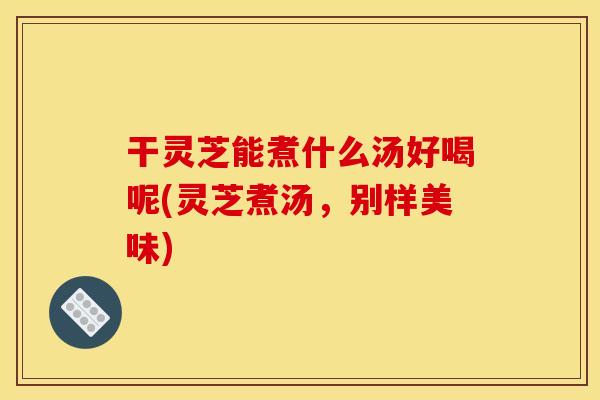 干灵芝能煮什么汤好喝呢(灵芝煮汤,别样美味)