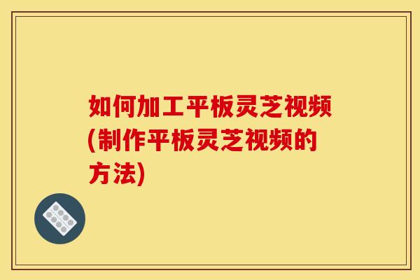 如何加工平板灵芝视频(制作平板灵芝视频的方法)
