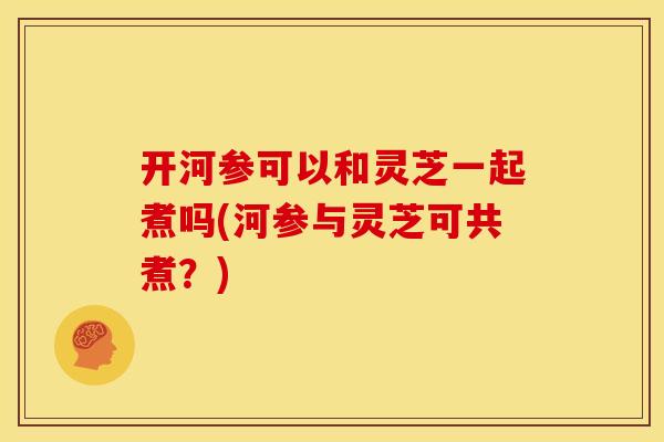 开河参可以和灵芝一起煮吗(河参与灵芝可共煮?)
