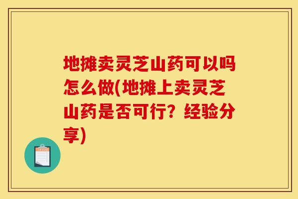 地摊卖灵芝山药可以吗怎么做(地摊上卖灵芝山药是否可行?经验分享)