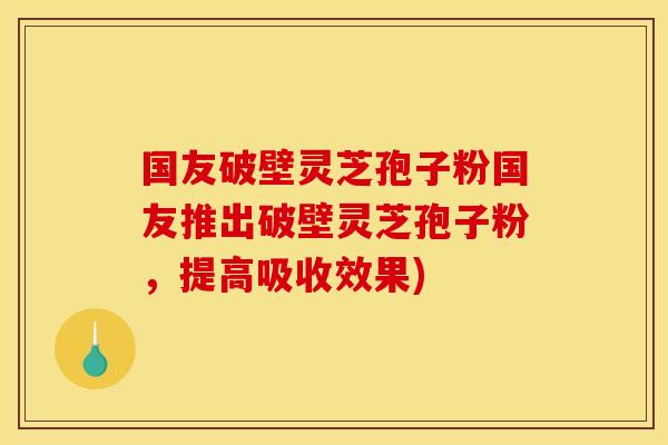 国友破壁灵芝孢子粉国友推出破壁灵芝孢子粉,提高吸收效果)