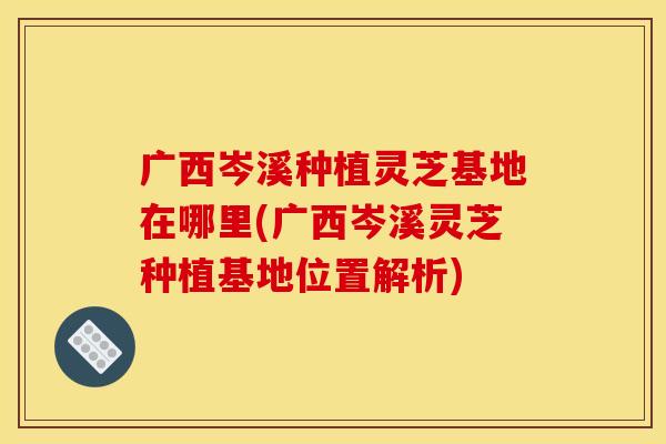 广西岑溪种植灵芝基地在哪里(广西岑溪灵芝种植基地位置解析)