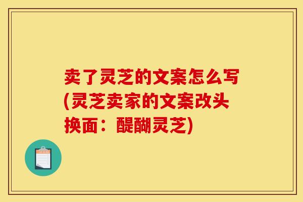 卖了灵芝的文案怎么写(灵芝卖家的文案改头换面:醍醐灵芝)