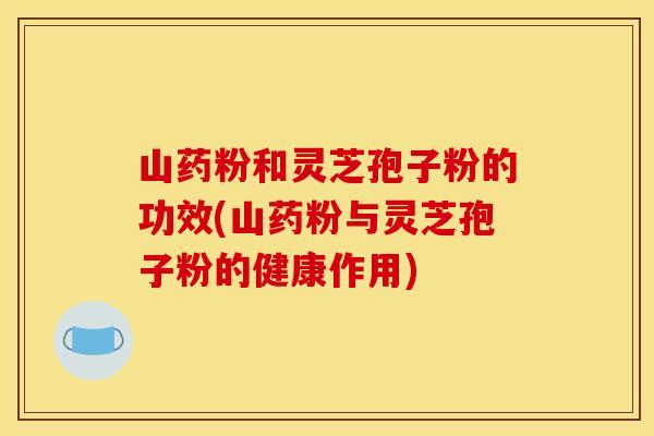 山药粉和灵芝孢子粉的功效(山药粉与灵芝孢子粉的健康作用)