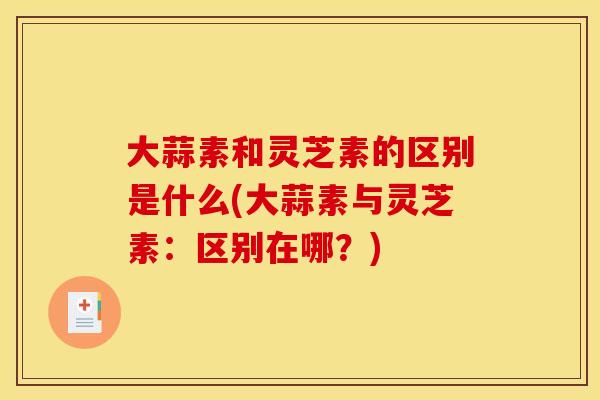 大蒜素和灵芝素的区别是什么(大蒜素与灵芝素:区别在哪?)